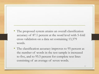 • The proposed system attains an overall classification
  accuracy of 87.1 percent at the word level with 5-fold
  cross validation on a data set containing 13,379
  words.
• The classification accuracy improves to 95 percent as
  the number of words in the test sample is increased
  to five, and to 95.5 percent for complete text lines
  consisting of an average of seven words.
                                                          6
 