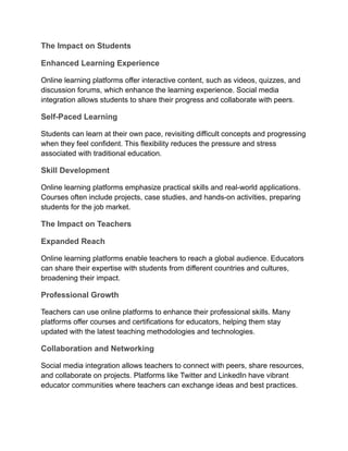 The Impact on Students
Enhanced Learning Experience
Online learning platforms offer interactive content, such as videos, quizzes, and
discussion forums, which enhance the learning experience. Social media
integration allows students to share their progress and collaborate with peers.
Self-Paced Learning
Students can learn at their own pace, revisiting difficult concepts and progressing
when they feel confident. This flexibility reduces the pressure and stress
associated with traditional education.
Skill Development
Online learning platforms emphasize practical skills and real-world applications.
Courses often include projects, case studies, and hands-on activities, preparing
students for the job market.
The Impact on Teachers
Expanded Reach
Online learning platforms enable teachers to reach a global audience. Educators
can share their expertise with students from different countries and cultures,
broadening their impact.
Professional Growth
Teachers can use online platforms to enhance their professional skills. Many
platforms offer courses and certifications for educators, helping them stay
updated with the latest teaching methodologies and technologies.
Collaboration and Networking
Social media integration allows teachers to connect with peers, share resources,
and collaborate on projects. Platforms like Twitter and LinkedIn have vibrant
educator communities where teachers can exchange ideas and best practices.
 