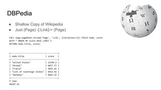 DBPedia
● Shallow Copy of Wikipedia
● Just (Page) -[:Link]-> (Page)
CALL algo.pageRank.stream('Page', 'Link', {iterations:5}) YIELD node, score
WITH * ORDER BY score DESC LIMIT 5
RETURN node.title, score;
+--------------------------------------+
| node.title | score |
+--------------------------------------+
| "United States" | 13349.2 |
| "Animal" | 6077.77 |
| "France" | 5025.61 |
| "List of sovereign states" | 4913.92 |
| "Germany" | 4662.32 |
+--------------------------------------+
5 rows
46247 ms
 