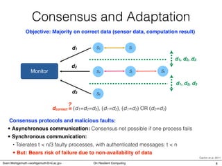 Consensus and Adaptation
Objective: Majority on correct data (sensor data, computation result)
S4
S5
S6
Sj
Sl
Monitor
d1
d2
d3
d1, d2, d3
d1, d2, d3
Sk
Consensus protocols and malicious faults:
• Synchronous communication:
• Asynchronous communication: Consensus not possible if one process fails
• But: Bears risk of failure due to non-availability of data
• Tolerates t < n/3 faulty processes, with authenticated messages: t < n
dcorrect = (d1=d2=d3), (d1=d2), (d1=d3) OR (d2=d3)
?
Cachin et al. 2011
8Sven Wohlgemuth <wohlgemuth@nii.ac.jp> On Resilient Computing
 