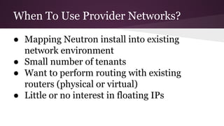 When To Use Provider Networks?
● Mapping Neutron install into existing
network environment
● Small number of tenants
● Want to perform routing with existing
routers (physical or virtual)
● Little or no interest in floating IPs
 