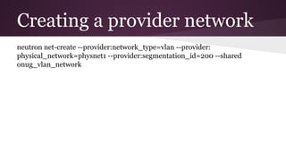 Creating a provider network
neutron net-create --provider:network_type=vlan --provider:
physical_network=physnet1 --provider:segmentation_id=200 --shared
onug_vlan_network
 