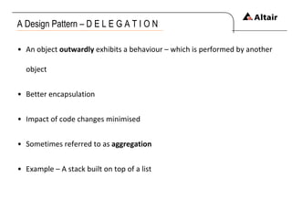 A Design Pattern – D E L E G A T I O N An object  outwardly  exhibits a behaviour – which is performed by another object Better encapsulation Impact of code changes minimised Sometimes referred to as  aggregation Example – A stack built on top of a list 