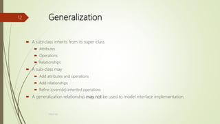 Generalization
 A sub-class inherits from its super-class
 Attributes
 Operations
 Relationships
 A sub-class may
 Add attributes and operations
 Add relationships
 Refine (override) inherited operations
 A generalization relationship may not be used to model interface implementation.
17BS(IT)63
12
 