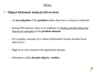 OOA
• Object-Oriented Analysis (Overview)
– An investigation of the problem (rather than how a solution is defined)
– During OO analysis, there is an emphasis on finding and describing the
objects (or concepts) in the problem domain.
– For example, concepts in a Library Information System include Book,
and Library.
– High level views found in the application domain.
– Oftentimes called domain objects; entities.
4
 