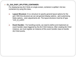  CL_GUI_EASY_SPLITTER_CONTAINER:
For displaying two ALV Grids on single screen, container is splitted into two
containers by using this class.
4. Layout Structure: It is a structure to specify general layout options for the
grid. With this structure we can set general display options, grid customizing,
totals options, color adjustments etc. The layout structure must be of type
“LVC_S_LAYO”.
4. Event Handler: For handling events, we need to define and implement an
event handler class triggered by the ALV Grid instance. After creating ALV Grid
instance, we must register an instance of this event handler class to handle
ALV Grid events.
 