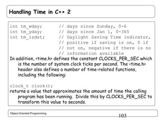 Handling Time in C++ 2
int tm_wday;
int tm_yday;
int tm_isdst;

// days since Sunday, 0-6
// days since Jan 1, 0-365
// Daylight Saving Time indicator,
// positive if saving is on, 0 if
// not on, negative if there is no
// information available
In addition, <time.h> defines the constant CLOCKS_PER_SEC which
is the number of system clock ticks per second. The <time.h>
header also defines a number of time-related functions,
including the following:
clock_t clock();
returns a value that approximates the amount of time the calling
program has been running. Divide this by CLOCKS_PER_SEC to
transform this value to seconds.
Object-Oriented Programming

103

 
