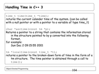 Handling Time in C++ 3
time_t time(time_t *time);
returns the current calander time of the system. (can be called
with a null pointer or with a pointer to a variable of type time_t)
char *asctime(const tm *p);
Returns a pointer to a string that contains the information stored
in the structure pointed to by p converted into the following
format,
for example:
Sun Dec 2 09:15:55 2001
tm *localtime(const time_t *t);
returns a pointer to the broken-down form of time in the form of a
tm structure. The time pointer is obtained through a call to
time();
Object-Oriented Programming

104

 