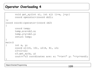 Operator Overloading 4
void get_xy(int &i, int &j) {i=x, j=y;}
coord operator+(coord ob2);
};
coord coord::operator+(coord ob2)
{
coord temp;
temp.x=x+ob2.x;
temp.y=y+ob2.y;
return temp;
}
main()
{
int x, y;
coord o1(10, 10), o2(4, 8), o3;
o3=o1+o2;
o3.get_xy(x, y)
cout<<“o3 coordinates are: x: “<<x<<“ y: “<<y<<endl;
}
Object-Oriented Programming

109

 