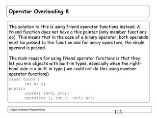 Operator Overloading 8
The solution to this is using friend operator functions instead. A
friend function does not have a this pointer (only member functions
do) This means that in the case of a binary operator, both operands
must be passed to the function and for unary operators, the single
operand is passed.
The main reason for using friend operator functions is that they
let you mix objects with built-in types, especially when the righthand side is a built-in type ( we could not do this using member
operator functions)
class coord {
int x, y;
public:
coord() {x=0, y=0;}
coord(int i, int j) {x=i; y=j;
Object-Oriented Programming

113

 