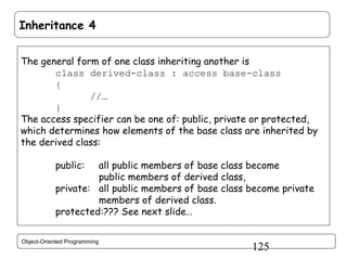 Inheritance 4
The general form of one class inheriting another is
class derived-class : access base-class
{
//…
}
The access specifier can be one of: public, private or protected,
which determines how elements of the base class are inherited by
the derived class:
public:

all public members of base class become
public members of derived class,
private: all public members of base class become private
members of derived class.
protected:??? See next slide…
Object-Oriented Programming

125

 