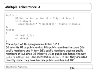 Multiple Inheritance 3
Public :
D2(int x, int y, int z) : D1(y, z) {c=z;}
void show()
{ cout<<geta<<‘ ‘<<getb()<<‘ ‘<<getc()<<endl;}
};
main()
{
D2 ob(1,2,3);
ob.show();
}

The output of this program would be: 3 2 1
D1 inherits B1 as public and so B1’s public members become D1’s
public members and in turn D1’s public members become public
members of D2 since D2 inherits D1 as public and hence the way
geta() and getb() are accessed in show() in D2; they are used
directly since they have become public members of D2.
Object-Oriented Programming

134

 