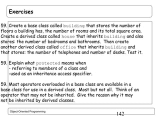 Exercises
59. Create a base class called building that stores the number of
floors a building has, the number of rooms and its total square area.
Create a derived class called house that inherits building and also
stores: the number of bedrooms and bathrooms. Then create
another derived class called office that inherits building and
that stores: the number of telephones and number of desks. Test it.
59. Explain what protected means when
- referring to members of a class and
-used as an inheritance access specifier.
59. Most operators overloaded in a base class are available in a
base class for use in a derived class. Most but not all. Think of an
operator that may not be inherited. Give the reason why it may
not be inherited by derived classes.
Object-Oriented Programming

142

 