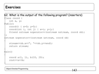 Exercises
62. What is the output of the following program? (inserters)
Class coord {
int x, y;
Public:
coord() { x=0; y=0;}
coord(int i, int j) { x=i; y=j;}
friend ostream &operator<<(ostream &stream, coord ob);
};
ostream &operator<<(ostream &stream, coord ob)
{
stream<<ob.x<<“, “<<ob.y<<endl;
return stream;
}
main()
{
coord a(1, 1), b(10, 20);
cout<<a<<b;
}
Object-Oriented Programming

143

 
