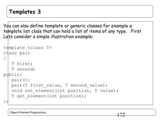 Templates 3
You can also define template or generic classes for example a
template list class that can hold a list of items of any type. First
Lets consider a simple illustration example:
template <class T>
class pair
{
T first;
T second;
public:
pair();
pair(T first_value, T second_value);
void set_element(int position, T value);
T get_element(int position);
};
Object-Oriented Programming

172

 