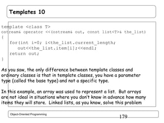 Templates 10
template <class T>
ostream& operator <<(ostream& out, const list<T>& the_list)

{
for(int i=0; i<the_list.current_length;
out<<the_list.item[i];<<endl;
return out;
}
As you saw, the only difference between template classes and
ordinary classes is that in template classes, you have a parameter
type (called the base type) and not a specific type.
In this example, an array was used to represent a list. But arrays
are not ideal in situations where you don’t know in advance how many
items they will store. Linked lists, as you know, solve this problem
Object-Oriented Programming

179

 