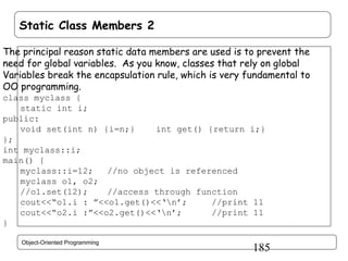 Static Class Members 2
The principal reason static data members are used is to prevent the
need for global variables. As you know, classes that rely on global
Variables break the encapsulation rule, which is very fundamental to
OO programming.
class myclass {
static int i;
public:
void set(int n) {i=n;}
int get() {return i;}
};
int myclass::i;
main() {
myclass::i=12;
//no object is referenced
myclass o1, o2;
//o1.set(12);
//access through function
cout<<“o1.i : ”<<o1.get()<<‘n’;
//print 11
cout<<“o2.i :”<<o2.get()<<‘n’;
//print 11
}
Object-Oriented Programming

185

 