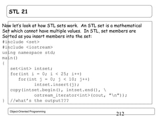 STL 21
Now let’s look at how STL sets work. An STL set is a mathematical
Set which cannot have multiple values. In STL, set members are
Sorted as you insert members into the set:
#include <set>
#include <iostream>
using namespace std;
main()
{
set<int> intset;
for(int i = 0; i < 25; i++)
for(int j = 0; j < 10; j++)
intset.insert(j);
copy(intset.begin(), intset.end(), 
ostream_iterator<int>(cout, "n"));
} //what’s the output???
Object-Oriented Programming

212

 