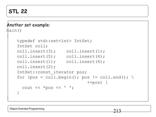 STL 22
Another set example:
main()
{
typedef std::set<int> IntSet;
IntSet coll;
coll.insert(3);
coll.insert(1);
coll.insert(5);
coll.insert(4);
coll.insert(1);
coll.insert(6);
coll.insert(2);
IntSet::const_iterator pos;
for (pos = coll.begin(); pos != coll.end(); 
++pos) {
cout << *pos << ' ';
}
}
Object-Oriented Programming

213

 
