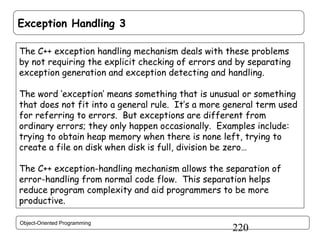 Exception Handling 3
The C++ exception handling mechanism deals with these problems
by not requiring the explicit checking of errors and by separating
exception generation and exception detecting and handling.
The word ‘exception’ means something that is unusual or something
that does not fit into a general rule. It’s a more general term used
for referring to errors. But exceptions are different from
ordinary errors; they only happen occasionally. Examples include:
trying to obtain heap memory when there is none left, trying to
create a file on disk when disk is full, division be zero…
The C++ exception-handling mechanism allows the separation of
error-handling from normal code flow. This separation helps
reduce program complexity and aid programmers to be more
productive.
Object-Oriented Programming

220

 