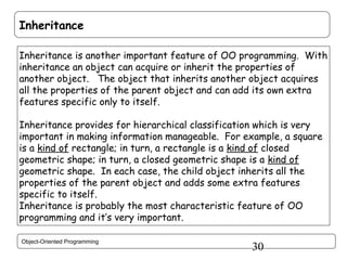 Inheritance
Inheritance is another important feature of OO programming. With
inheritance an object can acquire or inherit the properties of
another object. The object that inherits another object acquires
all the properties of the parent object and can add its own extra
features specific only to itself.
Inheritance provides for hierarchical classification which is very
important in making information manageable. For example, a square
is a kind of rectangle; in turn, a rectangle is a kind of closed
geometric shape; in turn, a closed geometric shape is a kind of
geometric shape. In each case, the child object inherits all the
properties of the parent object and adds some extra features
specific to itself.
Inheritance is probably the most characteristic feature of OO
programming and it’s very important.
Object-Oriented Programming

30

 