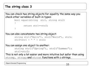The string class 3
You can check two string objects for equality the same way you
check other variables of built-in types:
bool equal(string str1, string str2)
{
return str1==str2;
}

You can also concatenate two string object:
string str1(“Hello“), str2(“World”), str3;
str3=str1 + “ “ + str2;

You can assign one object to another:
string str1(“Spring”), str2(“Summer”);
str1=str2;
This is not only a lot easier and more intuitive but safer than using
strcmp, strcpy and strcat functions with c-strings.
Object-Oriented Programming

33

 