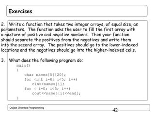 Exercises
2. Write a function that takes two integer arrays, of equal size, as
parameters. The function asks the user to fill the first array with
a mixture of positive and negative numbers. Then your function
should separate the positives from the negatives and write them
into the second array. The positives should go to the lower-indexed
locations and the negatives should go into the higher-indexed cells.
3. What does the following program do:
main()
{
char names[5][20];
for (int i=0; i<5; i++)
cin>>names[i];
for ( i=0; i<5; i++)
cout<<names[i]<<endl;
}
Object-Oriented Programming

42

 