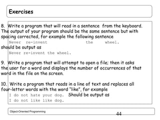 Exercises
8. Write a program that will read in a sentence from the keyboard.
The output of your program should be the same sentence but with
spacing corrected, for example the following sentence
Never

re-invent

should be output as

the

wheel.

Never re-invent the wheel.

9. Write a program that will attempt to open a file; then it asks
the user for a word and displays the number of occurrences of that
word in the file on the screen.
10. Write a program that reads in a line of text and replaces all
four-letter words with the word “like”, for example
I do not hate your dog. Should be output as
I do not like like dog.
Object-Oriented Programming

44

 