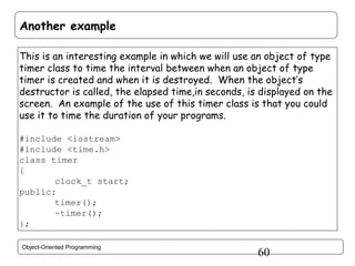 Another example
This is an interesting example in which we will use an object of type
timer class to time the interval between when an object of type
timer is created and when it is destroyed. When the object’s
destructor is called, the elapsed time,in seconds, is displayed on the
screen. An example of the use of this timer class is that you could
use it to time the duration of your programs.
#include <iostream>
#include <time.h>
class timer
{
clock_t start;
public:
timer();
~timer();
};
Object-Oriented Programming

60

 