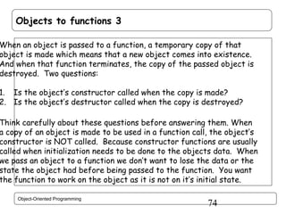 Objects to functions 3

When an object is passed to a function, a temporary copy of that
object is made which means that a new object comes into existence.
And when that function terminates, the copy of the passed object is
destroyed. Two questions:

1. Is the object’s constructor called when the copy is made?
2. Is the object’s destructor called when the copy is destroyed?

Think carefully about these questions before answering them. When
a copy of an object is made to be used in a function call, the object’s
constructor is NOT called. Because constructor functions are usually
called when initialization needs to be done to the objects data. When
we pass an object to a function we don’t want to lose the data or the
state the object had before being passed to the function. You want
the function to work on the object as it is not on it’s initial state.
Object-Oriented Programming

74

 