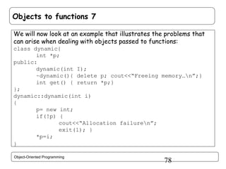 Objects to functions 7
We will now look at an example that illustrates the problems that
can arise when dealing with objects passed to functions:
class dynamic{
int *p;
public:
dynamic(int I);
~dynamic(){ delete p; cout<<“Freeing memory…n”;}
int get() { return *p;}
};
dynamic::dynamic(int i)
{
p= new int;
if(!p) {
cout<<“Allocation failuren”;
exit(1); }
*p=i;
}
Object-Oriented Programming

78

 