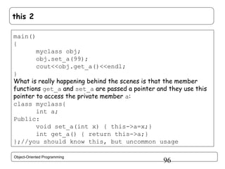this 2
main()
{
myclass obj;
obj.set_a(99);
cout<<obj.get_a()<<endl;
}
What is really happening behind the scenes is that the member
functions get_a and set_a are passed a pointer and they use this
pointer to access the private member a:
class myclass{
int a;
Public:
void set_a(int x) { this->a=x;}
int get_a() { return this->a;}
};//you should know this, but uncommon usage
Object-Oriented Programming

96

 