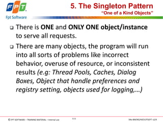 © FPT SOFTWARE – TRAINING MATERIAL – Internal use 
04e-BM/NS/HDCV/FSOFT v2/4 
111 
5. The Singleton Pattern “One of a Kind Objects” 
There is ONE and ONLY ONE object/instance to serve all requests. 
There are many objects, the program will run into all sorts of problems like incorrect behavior, overuse of resource, or inconsistent results (e.g: Thread Pools, Caches, Dialog Boxes, Object that handle preferences and registry setting, objects used for logging,…)  