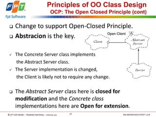 © FPT SOFTWARE – TRAINING MATERIAL – Internal use 
04e-BM/NS/HDCV/FSOFT v2/4 
21 
Principles of OO Class Design OCP: The Open Closed Principle (cont) 
Change to support Open-Closed Principle. 
Abstracion is the key. 
The Concrete Server class implements 
the Abstract Server class. 
The Server implementation is changed, 
the Client is likely not to require any change. 
The Abstract Server class here is closed for modification and the Concrete class implementations here are Open for extension.  