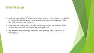 Inheritance
 An important feature of object-oriented programs is inheritance—the ability
to create classes that share the attributes and methods of existing classes,
but with more specific features.
 Inheritance is mainly used for code reusability. So you are making use of
already written class and further extending on that.
 We can tell that deriving a new class from existing class, it’s called as
Inheritance.
 