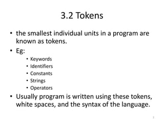 3.2 Tokens
• the smallest individual units in a program are
known as tokens.
• Eg:
• Keywords
• Identifiers
• Constants
• Strings
• Operators
• Usually program is written using these tokens,
white spaces, and the syntax of the language.
2
 