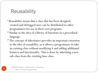 Reusability
• Reusability means

that a class that has been designed,
created and debugged once can be distributed to other
programmers for use in their own programs.
• Similar to the idea of a library of functions in a procedural
language.
• The concept of inheritance provides an important extension
to the idea of reusability, as it allows a programmer to take
an existing class without modifying it and adding additional
features and functionality. This is done by inheriting a new
sub-class from the exisiting base class.

33

COMSATS Institute of Information Technology
Object Oriented Programming

 