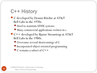 C++ History
C developed by Dennis Ritchie at AT&T

Bell Labs in the 1970s.

Used to maintain UNIX systems
Many commercial applications written in c

C++ developed by Bjarne Stroustrup at AT&T

Bell Labs in the 1980s.

Overcame several shortcomings of C
Incorporated object oriented programming
C remains a subset of C++

38

COMSATS Institute of Information Technology
Object Oriented Programming

 