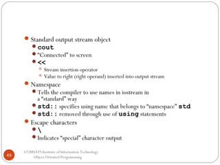  Standard output stream object

cout
“Connected” to screen
<<
 Stream insertion operator
 Value to right (right operand) inserted into output stream

 Namespace

Tells the compiler to use names in iostream in

a “standard” way
std:: specifies using name that belongs to “namespace” std
std:: removed through use of using statements
 Escape characters


Indicates “special” character output

49

COMSATS Institute of Information Technology
Object Oriented Programming

 