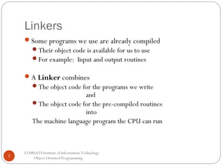 Linkers
Some programs we use are already compiled
Their object code is available for us to use
For example: Input and output routines

A Linker combines
The object code for the programs we write

and
The object code for the pre-compiled routines
into
The machine language program the CPU can run

7

COMSATS Institute of Information Technology
Object Oriented Programming

 