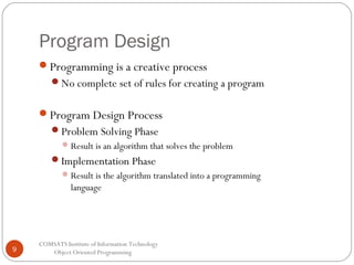 Program Design
Programming is a creative process
No complete set of rules for creating a program

Program Design Process
Problem Solving Phase
 Result is an algorithm that solves the problem

Implementation Phase
 Result is the algorithm translated into a programming

language

9

COMSATS Institute of Information Technology
Object Oriented Programming

 