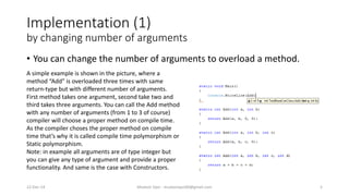 Implementation (1)
by changing number of arguments
• You can change the number of arguments to overload a method.
A simple example is shown in the picture, where a
method “Add” is overloaded three times with same
return-type but with different number of arguments.
First method takes one argument, second take two and
third takes three arguments. You can call the Add method
with any number of arguments (from 1 to 3 of course)
compiler will choose a proper method on compile time.
As the compiler choses the proper method on compile
time that’s why it is called compile time polymorphism or
Static polymorphism.
Note: in example all arguments are of type integer but
you can give any type of argument and provide a proper
functionality. And same is the case with Constructors.
22-Dec-14 Mudasir Qazi - mudasirqazi00@gmail.com 5
 