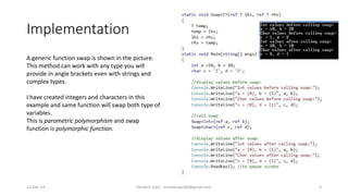 Implementation
22-Dec-14 Mudasir Qazi - mudasirqazi00@gmail.com 9
A generic function swap is shown in the picture.
This method can work with any type you will
provide in angle brackets even with strings and
complex types.
I have created integers and characters in this
example and same function will swap both type of
variables.
This is parametric polymorphism and swap
function is polymorphic function.
 