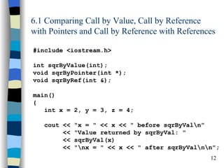 6.1 Comparing Call by Value, Call by Reference
with Pointers and Call by Reference with References

#include <iostream.h>

int sqrByValue(int);
void sqrByPointer(int *);
void sqrByRef(int &);

main()
{
   int x = 2, y = 3, z = 4;

   cout <<   "x = " << x << " before sqrByValn"
        <<   "Value returned by sqrByVal: "
        <<   sqrByVal(x)
        <<   "nx = " << x << " after sqrByValnn";
                                                 12
 