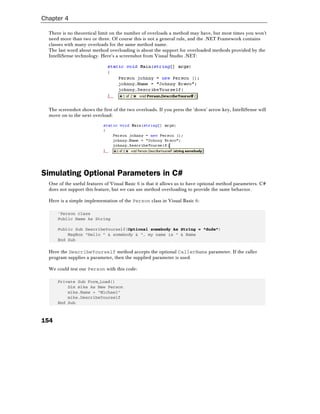 Chapter 4

  There is no theoretical limit on the number of overloads a method may have, but most times you won't
  need more than two or three. Of course this is not a general rule, and the .NET Framework contains
  classes with many overloads for the same method name.
  The last word about method overloading is about the support for overloaded methods provided by the
  IntelliSense technology. Here's a screenshot from Visual Studio .NET:




  The screenshot shows the first of the two overloads. If you press the 'down' arrow key, IntelliSense will
  move on to the next overload:




Simulating Optional Parameters in C#
  One of the useful features of Visual Basic 6 is that it allows us to have optional method parameters. C#
  does not support this feature, but we can use method overloading to provide the same behavior.

  Here is a simple implementation of the Person class in Visual Basic 6:

      'Person class
      Public Name As String

      Public Sub DescribeYourself(Optional somebody As String = "dude")
          MsgBox "Hello " & somebody & ", my name is " & Name
      End Sub

  Here the DescribeYourself method accepts the optional CallerName parameter. If the caller
  program supplies a parameter, then the supplied parameter is used.

  We could test our Person with this code:

      Private Sub Form_Load()
          Dim mike As New Person
          mike.Name = "Michael"
          mike.DescribeYourself
      End Sub



154
 