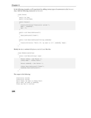 Chapter 4

  In the following examples, we'll experiment by adding various types of constructors to the Person
  class. Add the following constructor to Person:

        class Person
        {
          public int Age;
          public string Name;

            public Person()
            {
              Console.WriteLine("Constructor called.");
              Name = "Somebody";
              Age = 21;
            }

            public void DescribeYourself()
            {
              DescribeYourself("dude");
            }

            public void DescribeYourself(string somebody)
            {
              Console.WriteLine ("Hello {0}, my name is {1}", somebody, Name);
            }
        }

  Modify the Main method of MyExecutableClass like this:

        class MyExecutableClass
        {
          static void Main(string[] args)
          {
            Person johnny = new Person ();
            johnny.Name = "Johnny Bravo";

                Person somebody = new Person ();

                johnny.DescribeYourself("Simon");
                somebody.DescribeYourself();
            }
        }

  The output is the following:

      Constructor called.
      Constructor called.
      Hello Simon, my name is Johnny Bravo
      Hello dude, my name is Somebody
      Press any key to continue




156
 
