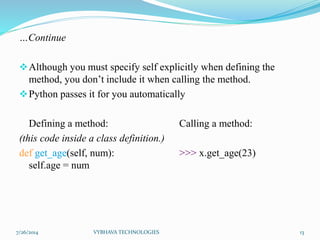 …Continue
Although you must specify self explicitly when defining the
method, you don’t include it when calling the method.
Python passes it for you automatically
Defining a method: Calling a method:
(this code inside a class definition.)
def get_age(self, num): >>> x.get_age(23)
self.age = num
7/26/2014 VYBHAVA TECHNOLOGIES 13
 