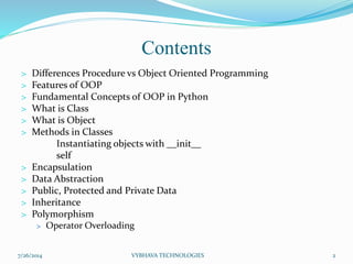 Contents
> Differences Procedure vs Object Oriented Programming
> Features of OOP
> Fundamental Concepts of OOP in Python
> What is Class
> What is Object
> Methods in Classes
Instantiating objects with __init__
self
> Encapsulation
> Data Abstraction
> Public, Protected and Private Data
> Inheritance
> Polymorphism
> Operator Overloading
7/26/2014 VYBHAVA TECHNOLOGIES 2
 