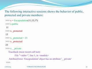 The following interactive sessions shows the behavior of public,
protected and private members:
>>> x = Encapsulation(11,13,17)
>>> x.public
11
>>> x._protected
13
>>> x._protected = 23
>>> x._protected
23
>>> x.__private
Traceback (most recent call last):
File "<stdin>", line 1, in <module>
AttributeError: 'Encapsulation' object has no attribute '__private‘
>>>
7/26/2014 VYBHAVA TECHNOLOGIES 20
 