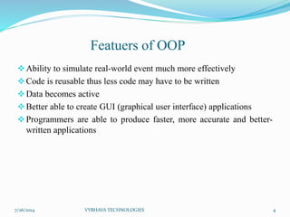 Featuers of OOP
Ability to simulate real-world event much more effectively
Code is reusable thus less code may have to be written
Data becomes active
Better able to create GUI (graphical user interface) applications
Programmers are able to produce faster, more accurate and better-
written applications
7/26/2014 VYBHAVA TECHNOLOGIES 4
 